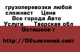 грузоперевозки любой сложнаст  › Цена ­ 100 - Все города Авто » Услуги   . Тверская обл.,Осташков г.